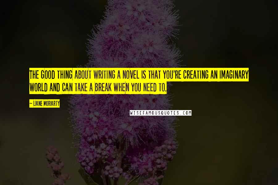 Liane Moriarty Quotes: The good thing about writing a novel is that you're creating an imaginary world and can take a break when you need to.