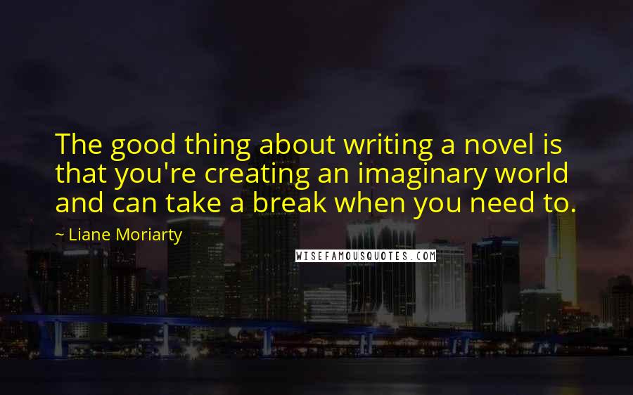 Liane Moriarty Quotes: The good thing about writing a novel is that you're creating an imaginary world and can take a break when you need to.