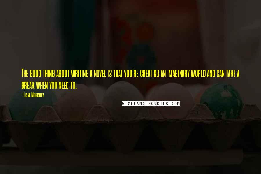 Liane Moriarty Quotes: The good thing about writing a novel is that you're creating an imaginary world and can take a break when you need to.