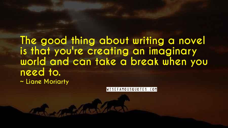 Liane Moriarty Quotes: The good thing about writing a novel is that you're creating an imaginary world and can take a break when you need to.