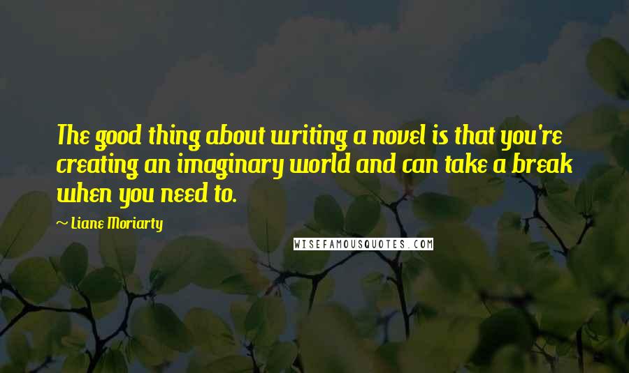 Liane Moriarty Quotes: The good thing about writing a novel is that you're creating an imaginary world and can take a break when you need to.