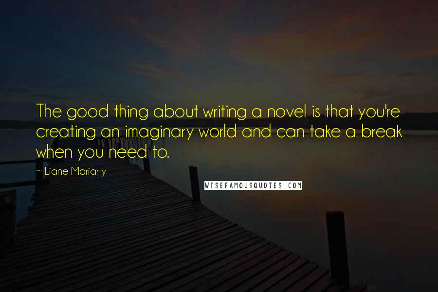 Liane Moriarty Quotes: The good thing about writing a novel is that you're creating an imaginary world and can take a break when you need to.