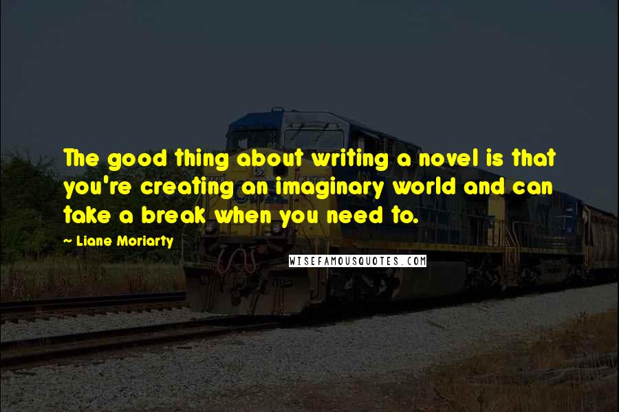 Liane Moriarty Quotes: The good thing about writing a novel is that you're creating an imaginary world and can take a break when you need to.