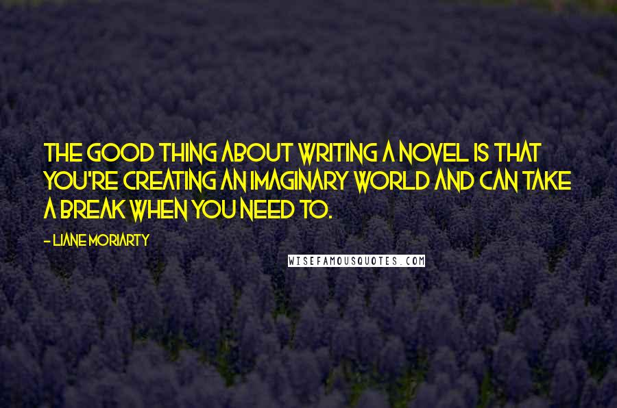 Liane Moriarty Quotes: The good thing about writing a novel is that you're creating an imaginary world and can take a break when you need to.