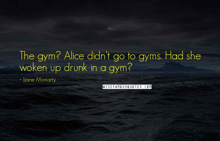 Liane Moriarty Quotes: The gym? Alice didn't go to gyms. Had she woken up drunk in a gym?