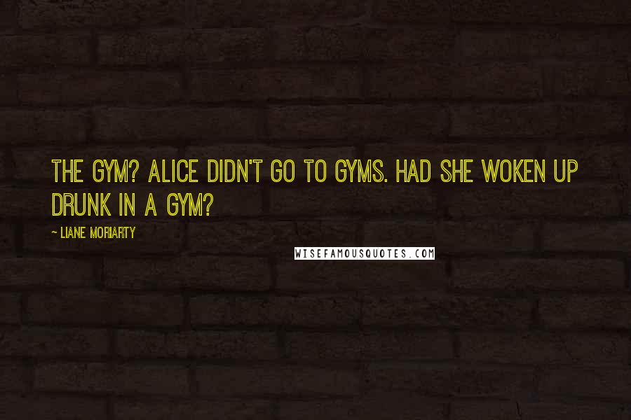 Liane Moriarty Quotes: The gym? Alice didn't go to gyms. Had she woken up drunk in a gym?
