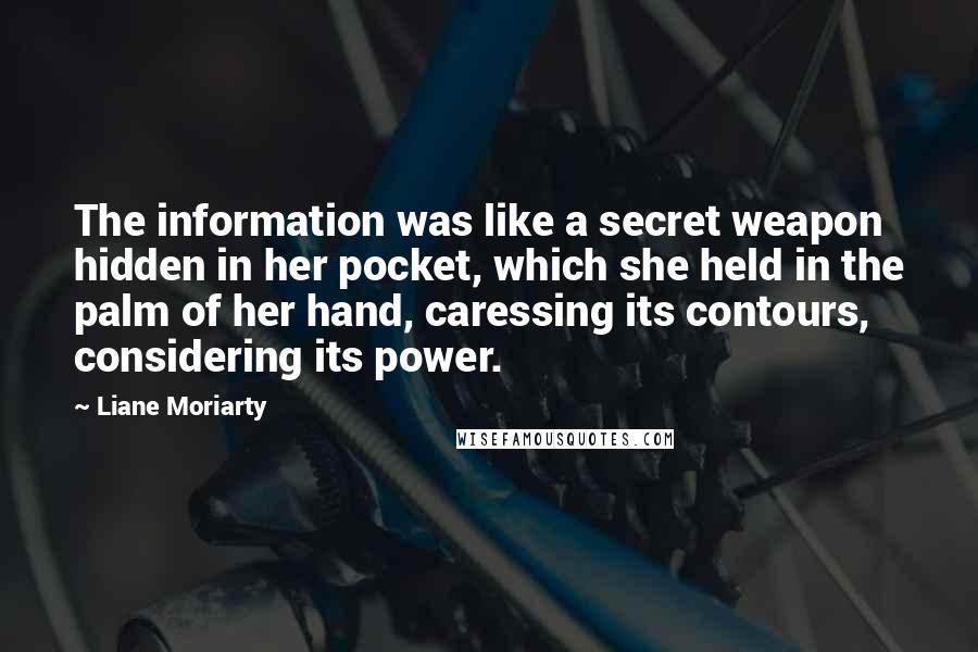 Liane Moriarty Quotes: The information was like a secret weapon hidden in her pocket, which she held in the palm of her hand, caressing its contours, considering its power.