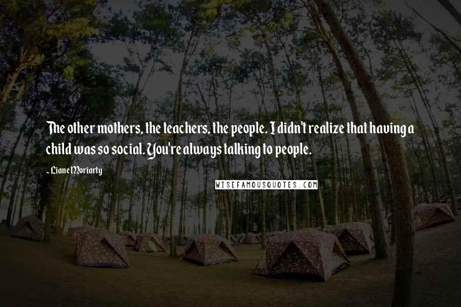 Liane Moriarty Quotes: The other mothers, the teachers, the people. I didn't realize that having a child was so social. You're always talking to people.