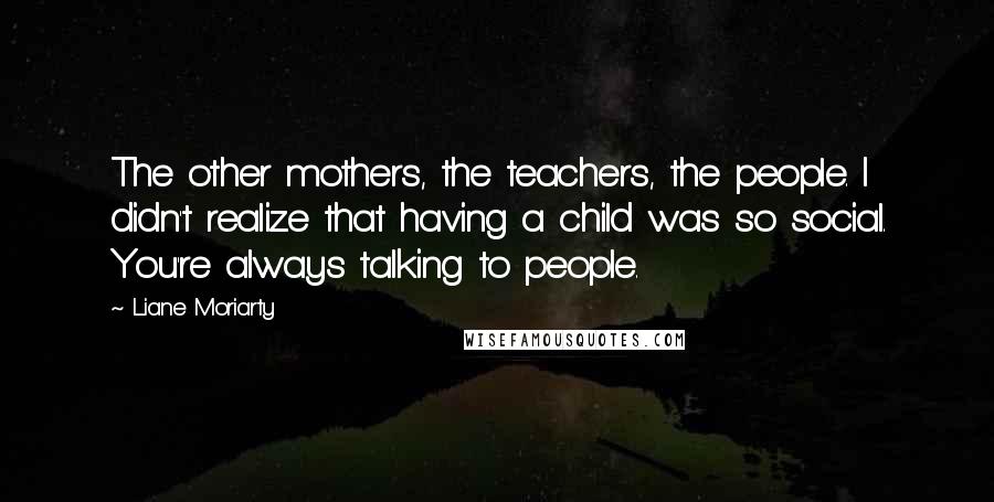 Liane Moriarty Quotes: The other mothers, the teachers, the people. I didn't realize that having a child was so social. You're always talking to people.