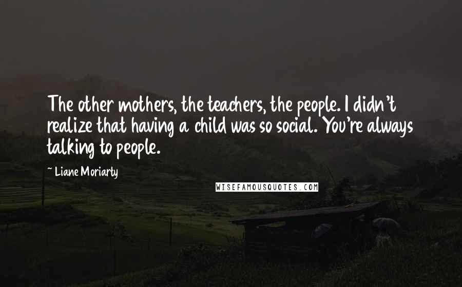 Liane Moriarty Quotes: The other mothers, the teachers, the people. I didn't realize that having a child was so social. You're always talking to people.