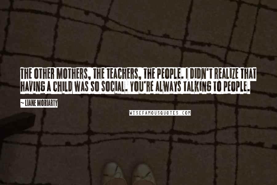 Liane Moriarty Quotes: The other mothers, the teachers, the people. I didn't realize that having a child was so social. You're always talking to people.