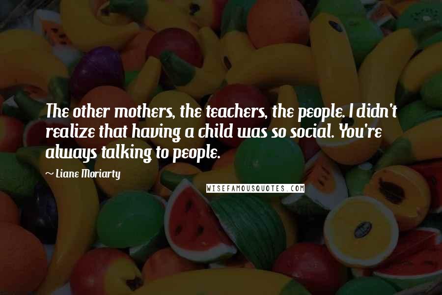 Liane Moriarty Quotes: The other mothers, the teachers, the people. I didn't realize that having a child was so social. You're always talking to people.