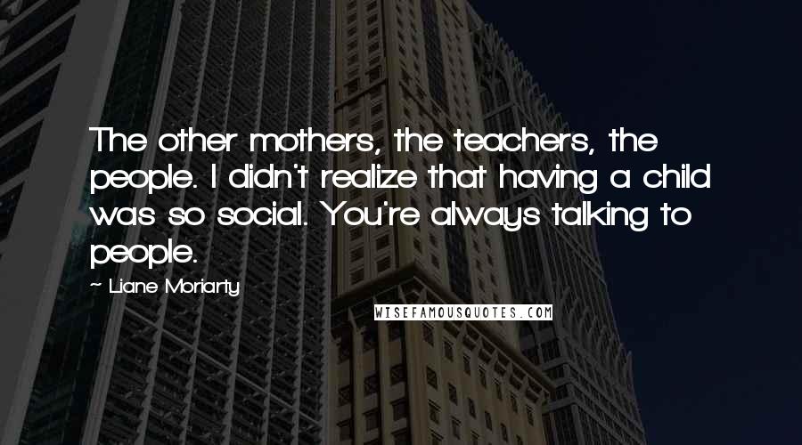 Liane Moriarty Quotes: The other mothers, the teachers, the people. I didn't realize that having a child was so social. You're always talking to people.