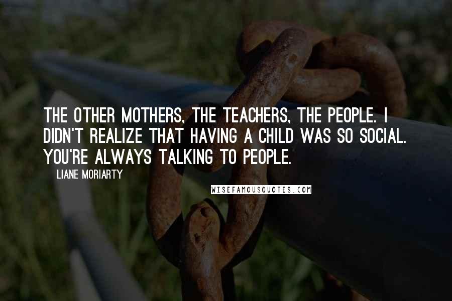 Liane Moriarty Quotes: The other mothers, the teachers, the people. I didn't realize that having a child was so social. You're always talking to people.