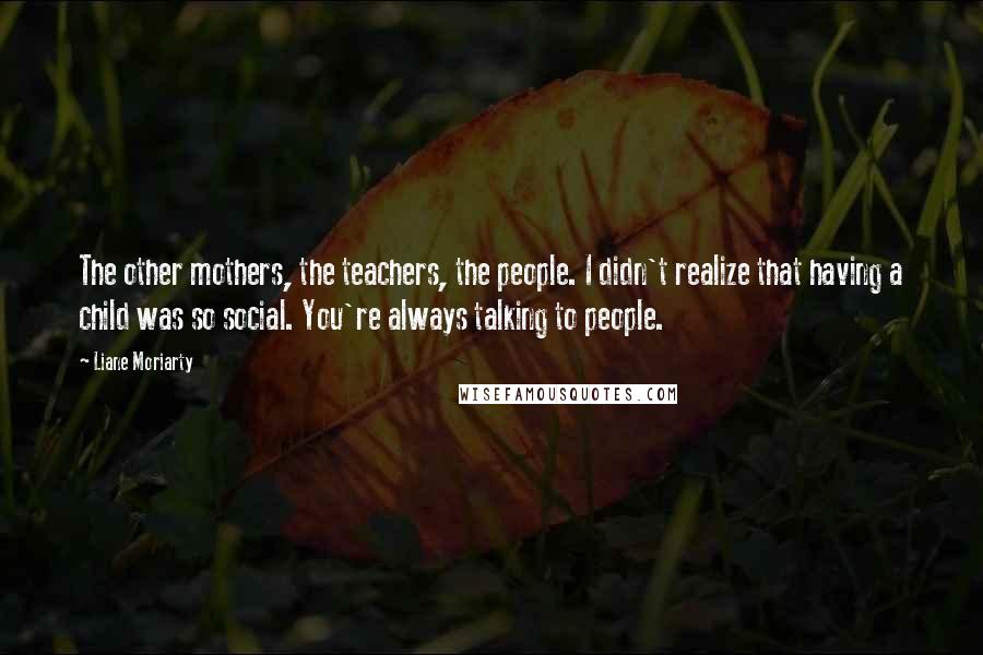 Liane Moriarty Quotes: The other mothers, the teachers, the people. I didn't realize that having a child was so social. You're always talking to people.