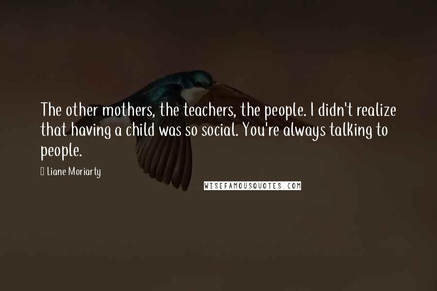 Liane Moriarty Quotes: The other mothers, the teachers, the people. I didn't realize that having a child was so social. You're always talking to people.