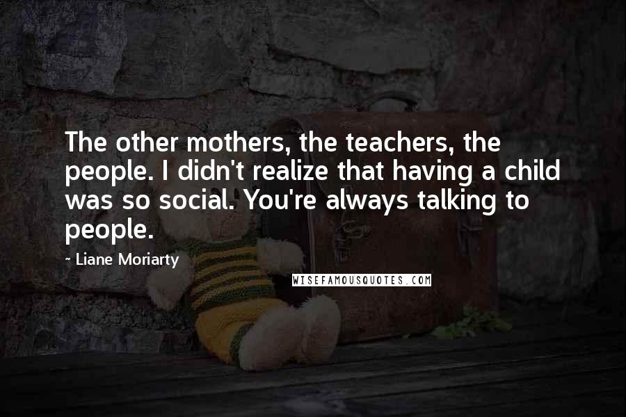 Liane Moriarty Quotes: The other mothers, the teachers, the people. I didn't realize that having a child was so social. You're always talking to people.