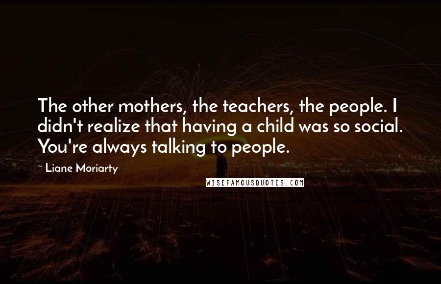 Liane Moriarty Quotes: The other mothers, the teachers, the people. I didn't realize that having a child was so social. You're always talking to people.