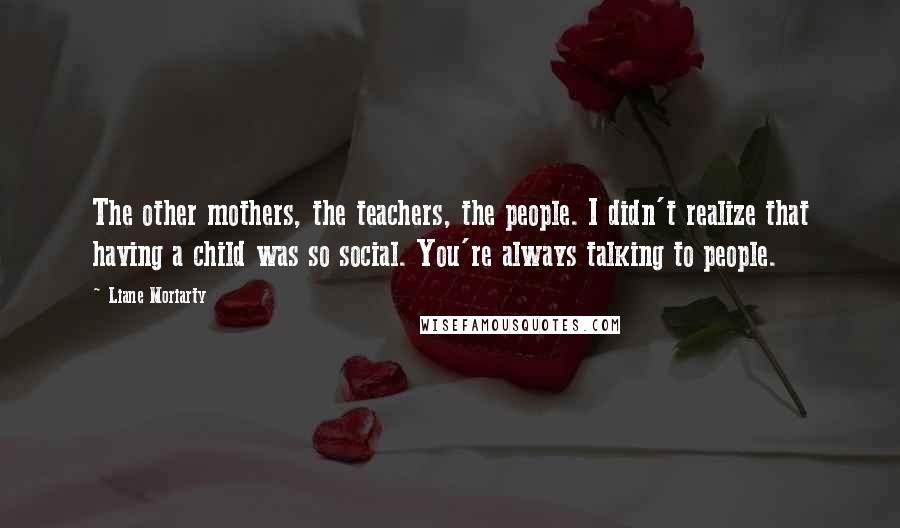 Liane Moriarty Quotes: The other mothers, the teachers, the people. I didn't realize that having a child was so social. You're always talking to people.
