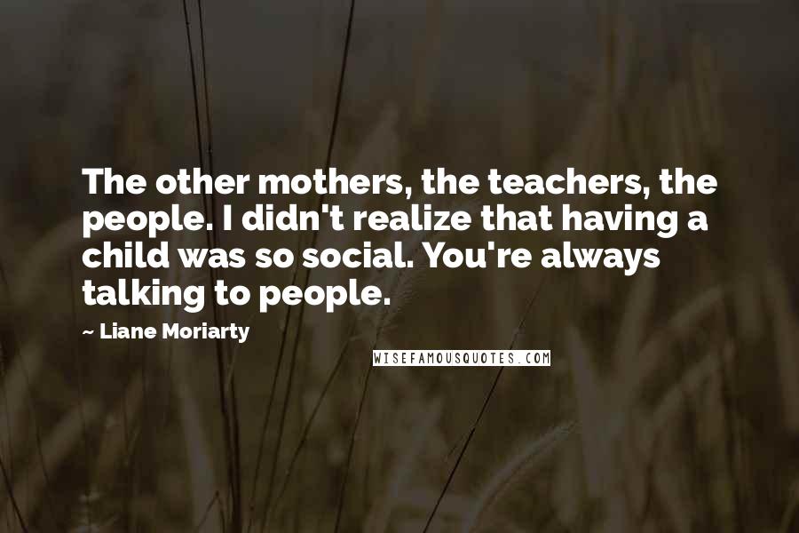 Liane Moriarty Quotes: The other mothers, the teachers, the people. I didn't realize that having a child was so social. You're always talking to people.