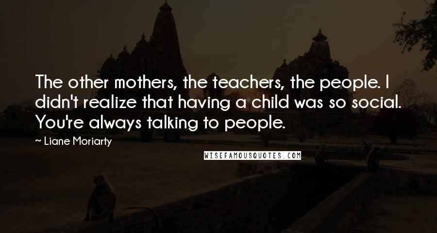 Liane Moriarty Quotes: The other mothers, the teachers, the people. I didn't realize that having a child was so social. You're always talking to people.
