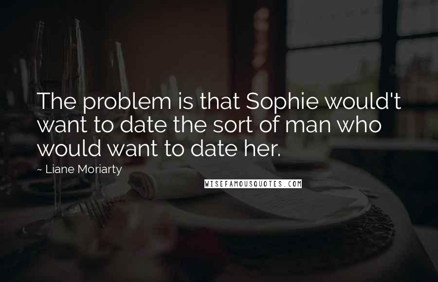 Liane Moriarty Quotes: The problem is that Sophie would't want to date the sort of man who would want to date her.