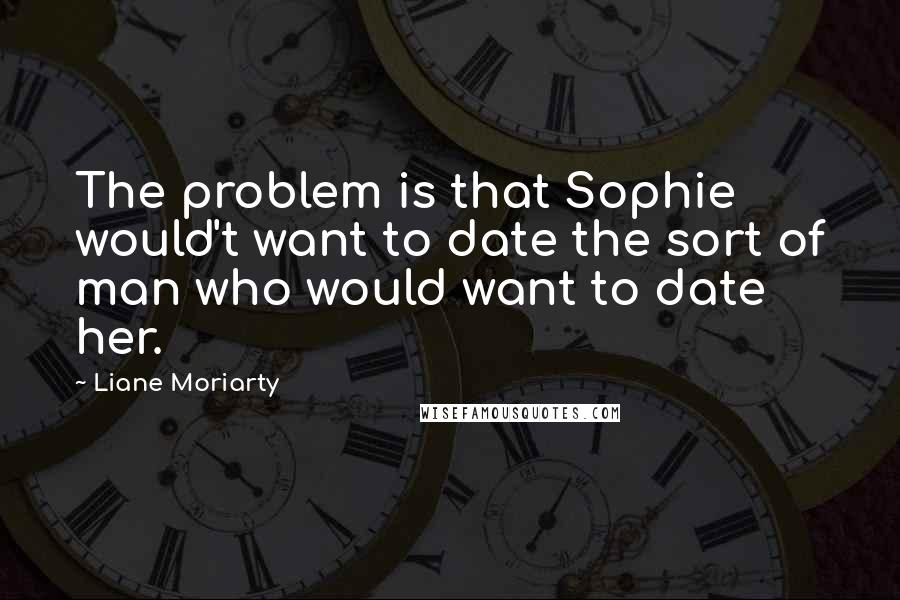 Liane Moriarty Quotes: The problem is that Sophie would't want to date the sort of man who would want to date her.