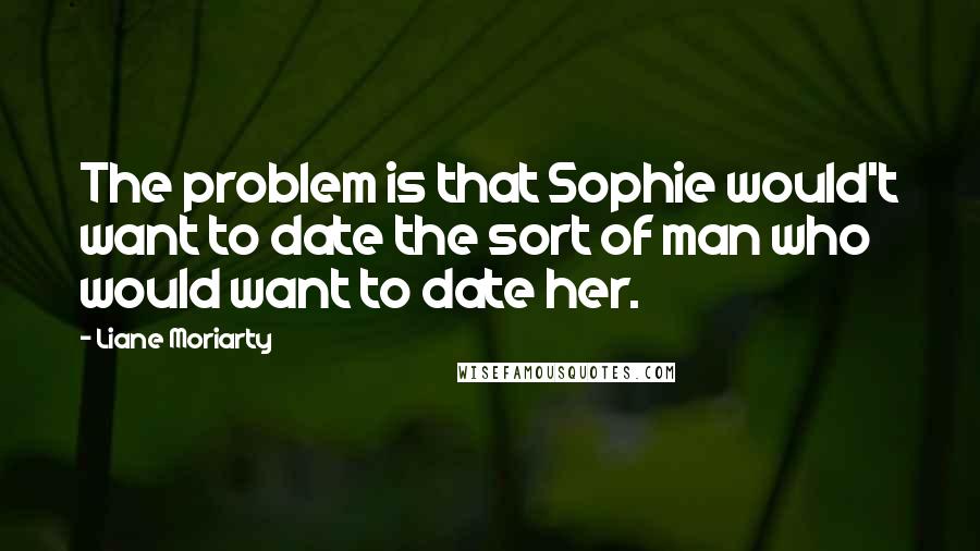 Liane Moriarty Quotes: The problem is that Sophie would't want to date the sort of man who would want to date her.