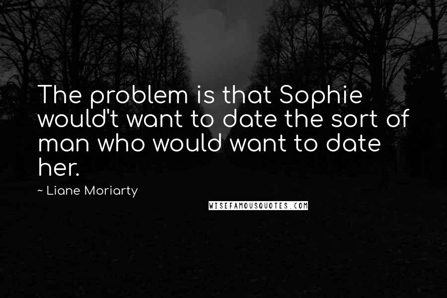 Liane Moriarty Quotes: The problem is that Sophie would't want to date the sort of man who would want to date her.