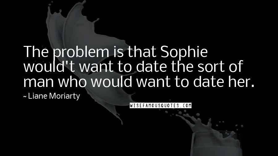 Liane Moriarty Quotes: The problem is that Sophie would't want to date the sort of man who would want to date her.