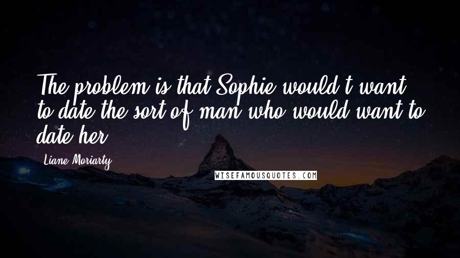 Liane Moriarty Quotes: The problem is that Sophie would't want to date the sort of man who would want to date her.