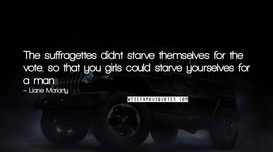 Liane Moriarty Quotes: The suffragettes didn't starve themselves for the vote, so that you girls could starve yourselves for a man.