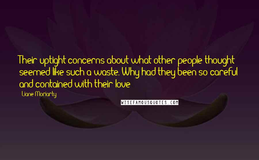 Liane Moriarty Quotes: Their uptight concerns about what other people thought seemed like such a waste. Why had they been so careful and contained with their love?