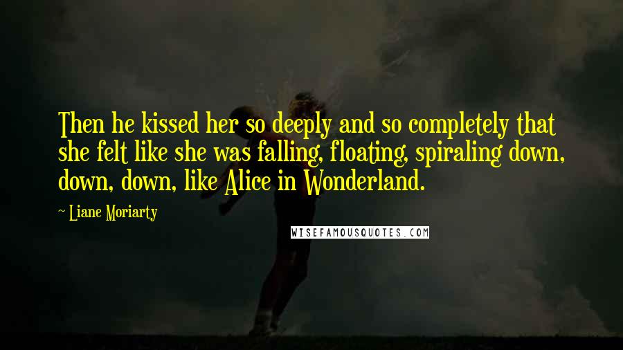 Liane Moriarty Quotes: Then he kissed her so deeply and so completely that she felt like she was falling, floating, spiraling down, down, down, like Alice in Wonderland.