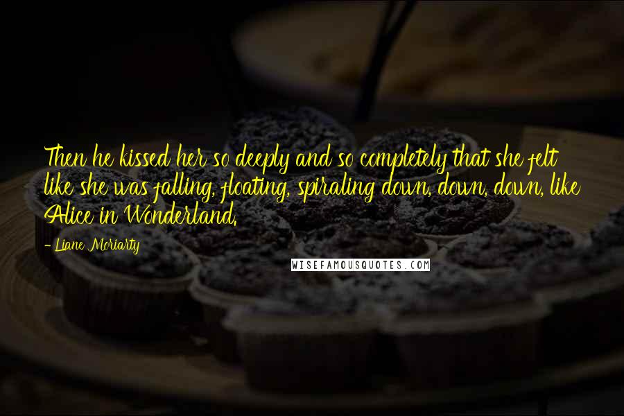 Liane Moriarty Quotes: Then he kissed her so deeply and so completely that she felt like she was falling, floating, spiraling down, down, down, like Alice in Wonderland.