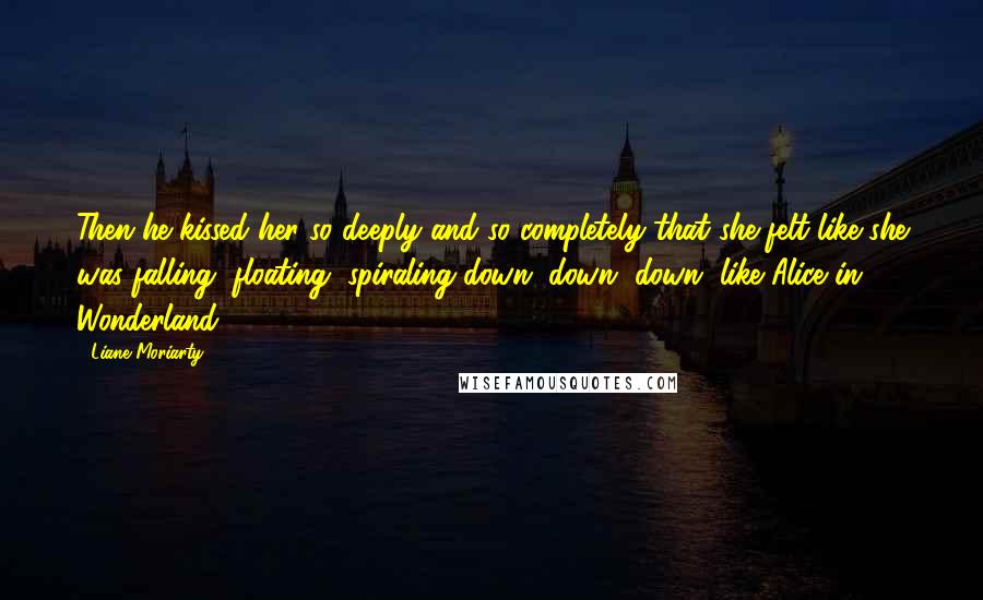 Liane Moriarty Quotes: Then he kissed her so deeply and so completely that she felt like she was falling, floating, spiraling down, down, down, like Alice in Wonderland.