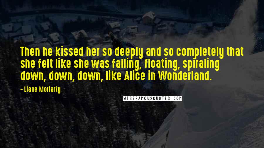 Liane Moriarty Quotes: Then he kissed her so deeply and so completely that she felt like she was falling, floating, spiraling down, down, down, like Alice in Wonderland.