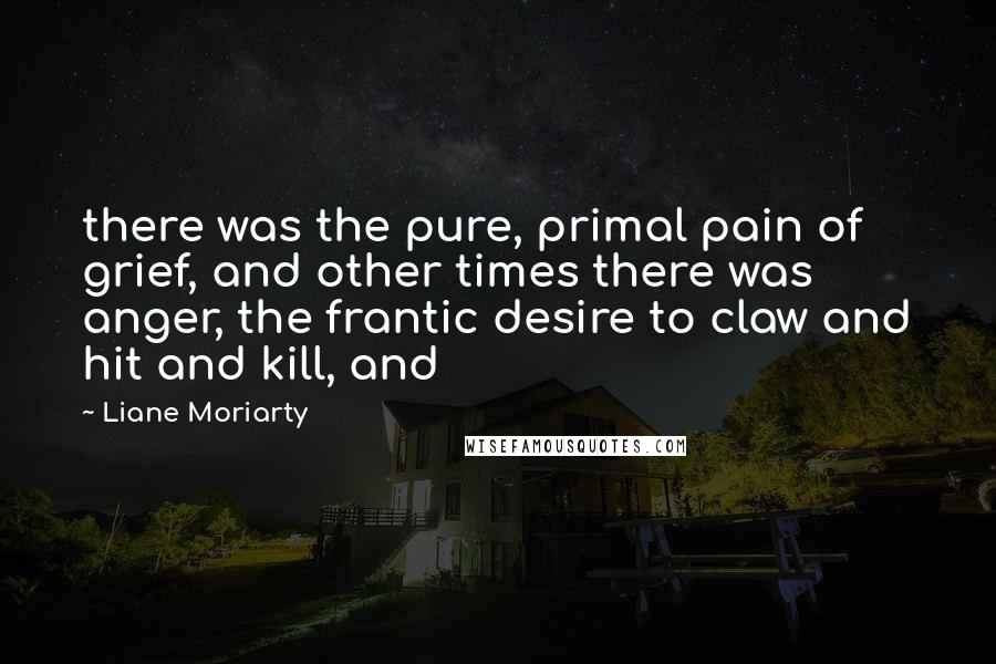 Liane Moriarty Quotes: there was the pure, primal pain of grief, and other times there was anger, the frantic desire to claw and hit and kill, and