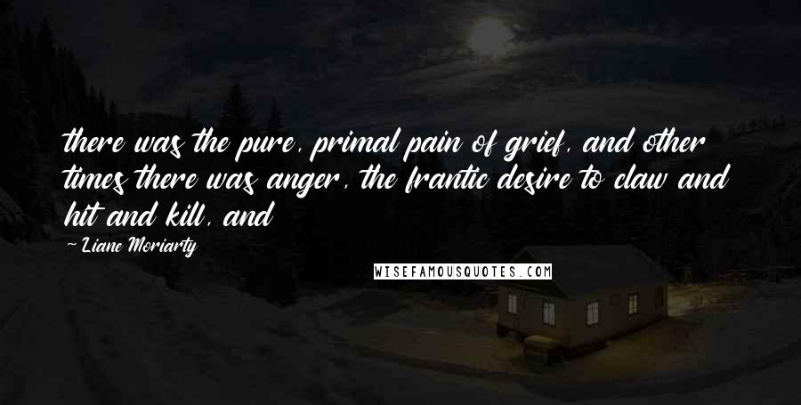 Liane Moriarty Quotes: there was the pure, primal pain of grief, and other times there was anger, the frantic desire to claw and hit and kill, and