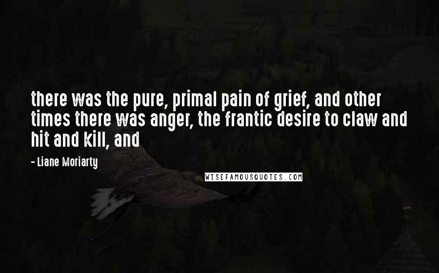 Liane Moriarty Quotes: there was the pure, primal pain of grief, and other times there was anger, the frantic desire to claw and hit and kill, and