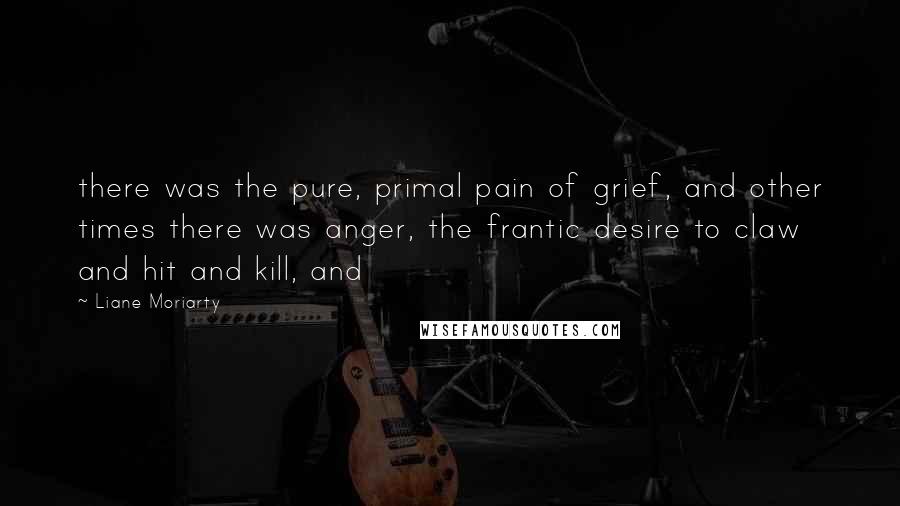 Liane Moriarty Quotes: there was the pure, primal pain of grief, and other times there was anger, the frantic desire to claw and hit and kill, and