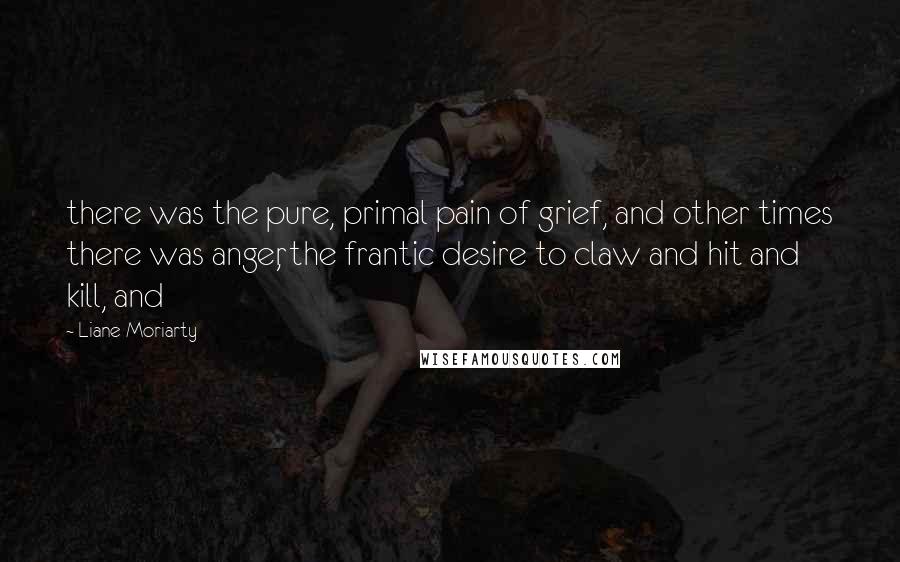 Liane Moriarty Quotes: there was the pure, primal pain of grief, and other times there was anger, the frantic desire to claw and hit and kill, and