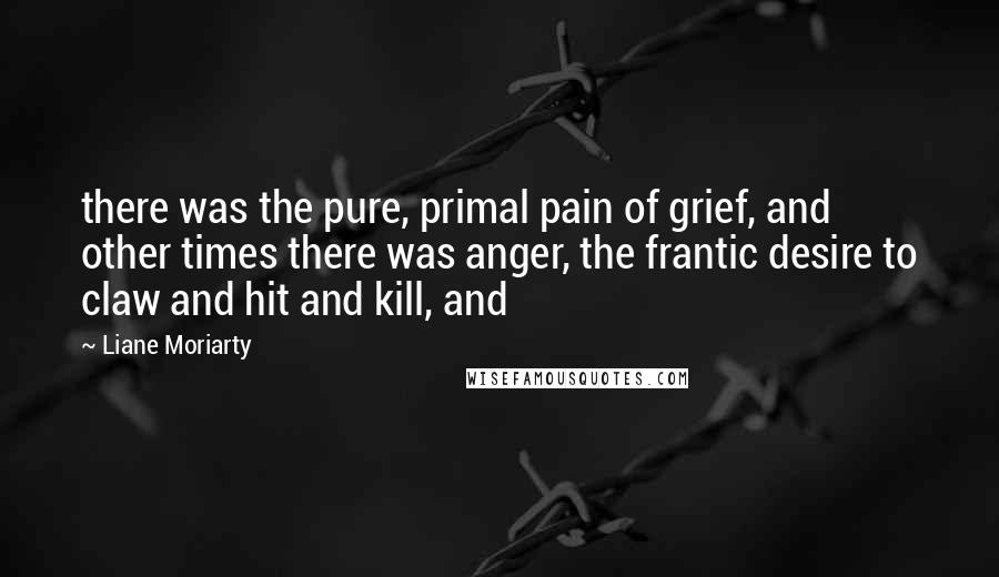 Liane Moriarty Quotes: there was the pure, primal pain of grief, and other times there was anger, the frantic desire to claw and hit and kill, and