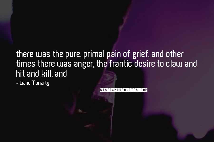 Liane Moriarty Quotes: there was the pure, primal pain of grief, and other times there was anger, the frantic desire to claw and hit and kill, and