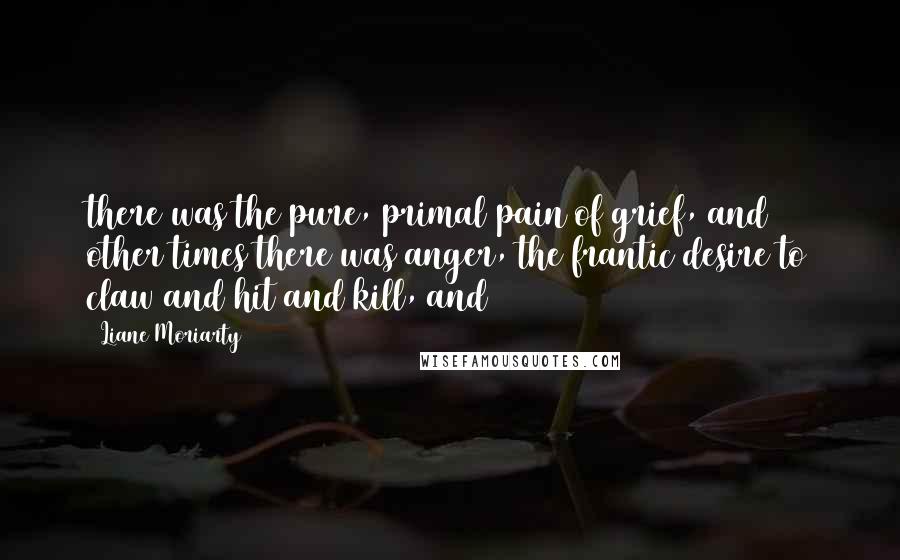 Liane Moriarty Quotes: there was the pure, primal pain of grief, and other times there was anger, the frantic desire to claw and hit and kill, and