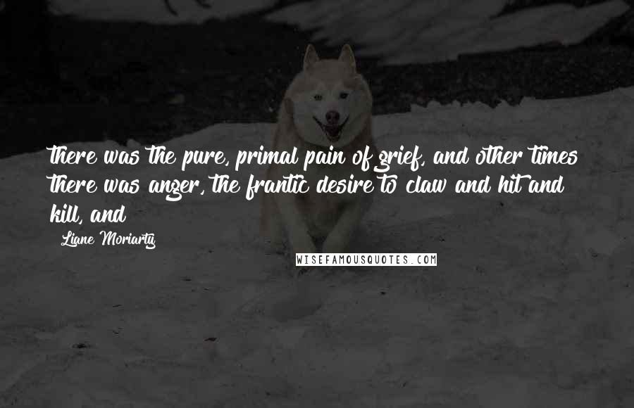 Liane Moriarty Quotes: there was the pure, primal pain of grief, and other times there was anger, the frantic desire to claw and hit and kill, and