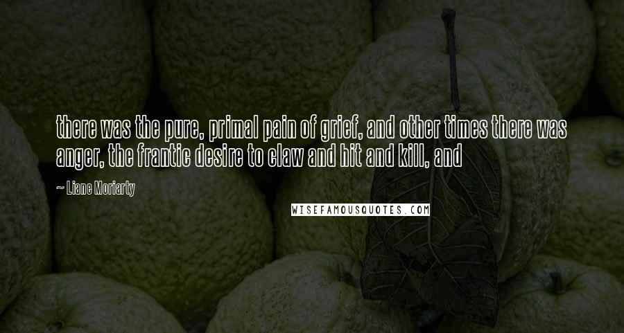 Liane Moriarty Quotes: there was the pure, primal pain of grief, and other times there was anger, the frantic desire to claw and hit and kill, and