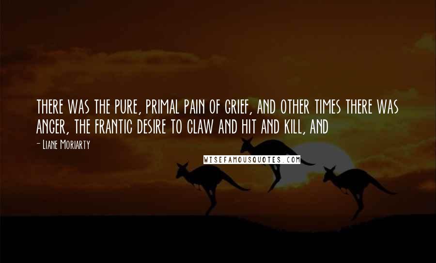 Liane Moriarty Quotes: there was the pure, primal pain of grief, and other times there was anger, the frantic desire to claw and hit and kill, and