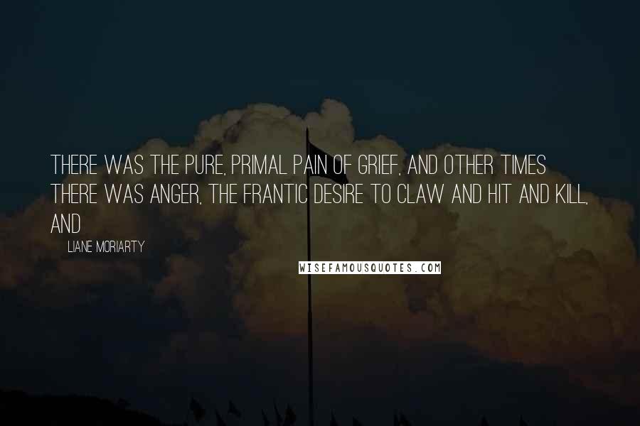 Liane Moriarty Quotes: there was the pure, primal pain of grief, and other times there was anger, the frantic desire to claw and hit and kill, and