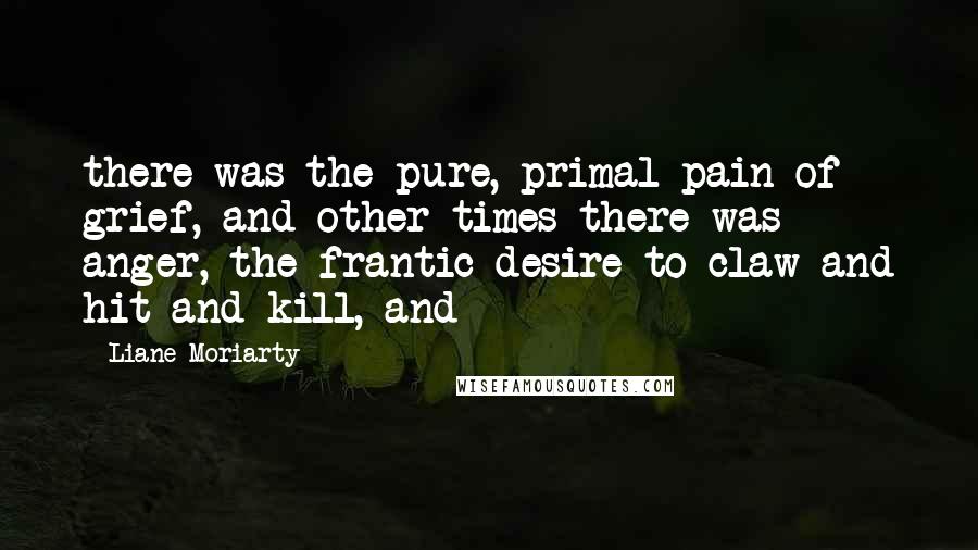 Liane Moriarty Quotes: there was the pure, primal pain of grief, and other times there was anger, the frantic desire to claw and hit and kill, and